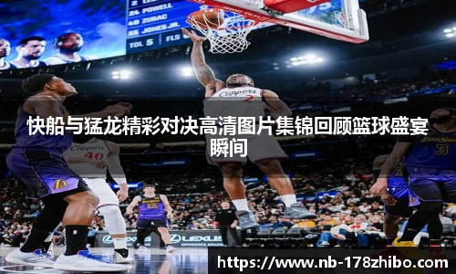 快船与猛龙精彩对决高清图片集锦回顾篮球盛宴瞬间