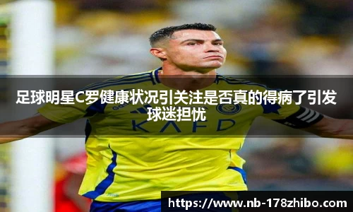 足球明星C罗健康状况引关注是否真的得病了引发球迷担忧