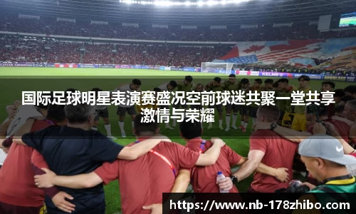 国际足球明星表演赛盛况空前球迷共聚一堂共享激情与荣耀
